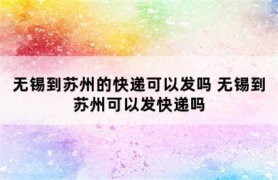 无锡到苏州的快递可以发吗 无锡到苏州可以发快递吗